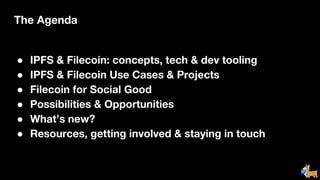 The Agenda
● IPFS & Filecoin: concepts, tech & dev tooling
● IPFS & Filecoin Use Cases & Projects
● Filecoin for Social Good
● Possibilities & Opportunities
● What’s new?
● Resources, getting involved & staying in touch
 