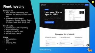 Fleek hosting
26
26
Designed for
● Fast, modern, censorship-proof
websites and web-apps on the open
web
● Works with most modern
frameworks (Docker, Gatsby, React,
Webflow, Hugo, Next, Jekyll, etc.)
How it works
● Connect your Github repository
● Add build settings
● Deploy your site to IPFS
● Backed up to Filecoin
Usage
● Github Actions
● CLI
● GraphQL API
fleek.co/hosting
 