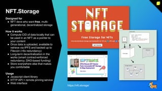 NFT.Storage
Designed for
● NFT devs who want free, multi-
generational, decentralized storage
How it works
● Compute CID of data locally that can
be used in an NFT as a pointer to
your content
● Once data is uploaded, available to
retrieve via IPFS and backed up to
Filecoin (>8x redundancy)
● Long-term decentralization in the
works (smart contract-enforced
redundancy, DAO-based funding)
● Store everywhere else that makes
you comfortable
Usage
● Javascript client library
● HTTP API + remote pinning service
● Web interface
https://nft.storage/
 