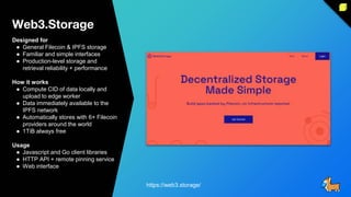 Web3.Storage
Designed for
● General Filecoin & IPFS storage
● Familiar and simple interfaces
● Production-level storage and
retrieval reliability + performance
How it works
● Compute CID of data locally and
upload to edge worker
● Data immediately available to the
IPFS network
● Automatically stores with 6+ Filecoin
providers around the world
● 1TiB always free
Usage
● Javascript and Go client libraries
● HTTP API + remote pinning service
● Web interface
https://web3.storage/
 