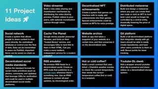 11 Project
Ideas 🚀
Social network
Create a system that allows
people to share content to their
peers directly. No centralised
database or control over the flow
of data. Data can be transmitted
to peers via PubSub, important
items can be saved on-chain as
needed.
Video streamer
Build a new video sharing and
monetization mechanism by
distributing the video sharing
process. Publish videos to your
peers, with optional monetization
options through token.
Cache The Planet
Google stores popular javascript
libraries, and fonts on their
“hosted library” service, and
encourages folks to hard link to
them in their HTML. Can you
make a more resilient,
independent service for a modern
website?
Decentralised NFT
achievements
Create a system that games can
interface with to easily add
achievements into their games.
Special achievements could be
minted as NFTs for extra prestige.
Website archive
Build an app that takes a
snapshot of your website at a
certain time, and then preserves it
on the decentralized web.
Distributed metaverse
Build and design a metaverse
where any user can create their
own node or mint an NFT to host
land. Land would no longer be
controlled by a central entity,
drastically lowering the price of
digital space.
Hot or cold coffee?
Build a smart contract that uses
Arbol + Chainlink weather oracles
to check the current temperature,
then sends the correct-
temperature coffee (hot or iced)
to a recipient.
Git platform
Build a full decentralised platform
that integrates cleanly with git.
Users should be able to easily
create repositories, and have
other users contribute to them as
well. Bonus points for issue
tracking.
Youtube-DL-dweb
Add a wrapper around youtube-
dl/yt-dlp to preserve and share
videos on a decentralized storage
system.
37
Decentralized social
media standards
Define the standard formats for
social media primitives (such as
photos, comments, and updates)
that leverage CIDs for verification
and could be used in multiple
decentralized social media
platforms.
RSS emulator
Re-envision RSS feeds for a
decentralized world. Create an
IPFS node that publishes to a
pubsub topic whenever there’s
something new. Use an IPNS
address to contain all past
updates, by chronological order.
 