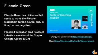 Filecoin Green
Filecoin Green is an initiative that
seeks to make the Filecoin
blockchain carbon-neutral and, in
time, carbon negative.
Filecoin Foundation (and Protocol
Labs) is a member of the Crypto
Climate Accord (CCA)
Energy use Dashboard: https://filecoin.energy/
Blog: https://filecoin.io/blog/posts/filecoin-green/
 