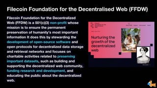 Filecoin Foundation for the Decentralised Web (FFDW)
Filecoin Foundation for the Decentralized
Web (FFDW) is a 501(c)(3) non-profit whose
mission is to ensure the permanent
preservation of humanity’s most important
information It does this by stewarding the
development of open-source software and
open protocols for decentralized data storage
and retrieval networks and focuses on
charitable activities related to preserving
important datasets, such as building and
supporting the decentralized web community,
funding research and development, and
educating the public about the decentralized
web.
 