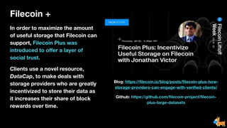 Filecoin +
In order to maximize the amount
of useful storage that Filecoin can
support, Filecoin Plus was
introduced to offer a layer of
social trust.
Clients use a novel resource,
DataCap, to make deals with
storage providers who are greatly
incentivized to store their data as
it increases their share of block
rewards over time.
Blog: https://filecoin.io/blog/posts/filecoin-plus-how-
storage-providers-can-engage-with-verified-clients/
Github: https://github.com/filecoin-project/filecoin-
plus-large-datasets
 