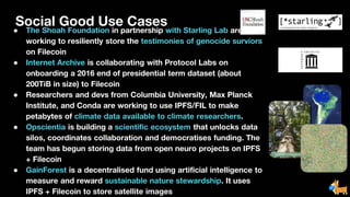 Social Good Use Cases
● The Shoah Foundation in partnership with Starling Lab are
working to resiliently store the testimonies of genocide surviors
on Filecoin
● Internet Archive is collaborating with Protocol Labs on
onboarding a 2016 end of presidential term dataset (about
200TiB in size) to Filecoin
● Researchers and devs from Columbia University, Max Planck
Institute, and Conda are working to use IPFS/FIL to make
petabytes of climate data available to climate researchers.
● Opscientia is building a scientific ecosystem that unlocks data
silos, coordinates collaboration and democratises funding. The
team has begun storing data from open neuro projects on IPFS
+ Filecoin
● GainForest is a decentralised fund using artificial intelligence to
measure and reward sustainable nature stewardship. It uses
IPFS + Filecoin to store satellite images
 