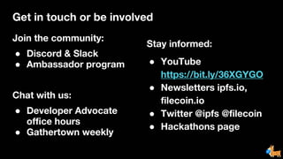 Get in touch or be involved
Join the community:
● Discord & Slack
● Ambassador program
Chat with us:
● Developer Advocate
office hours
● Gathertown weekly
Stay informed:
● YouTube
https://bit.ly/36XGYGO
● Newsletters ipfs.io,
filecoin.io
● Twitter @ipfs @filecoin
● Hackathons page
 