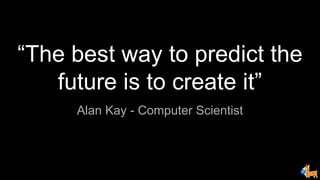Alan Kay - Computer Scientist
“The best way to predict the
future is to create it”
 