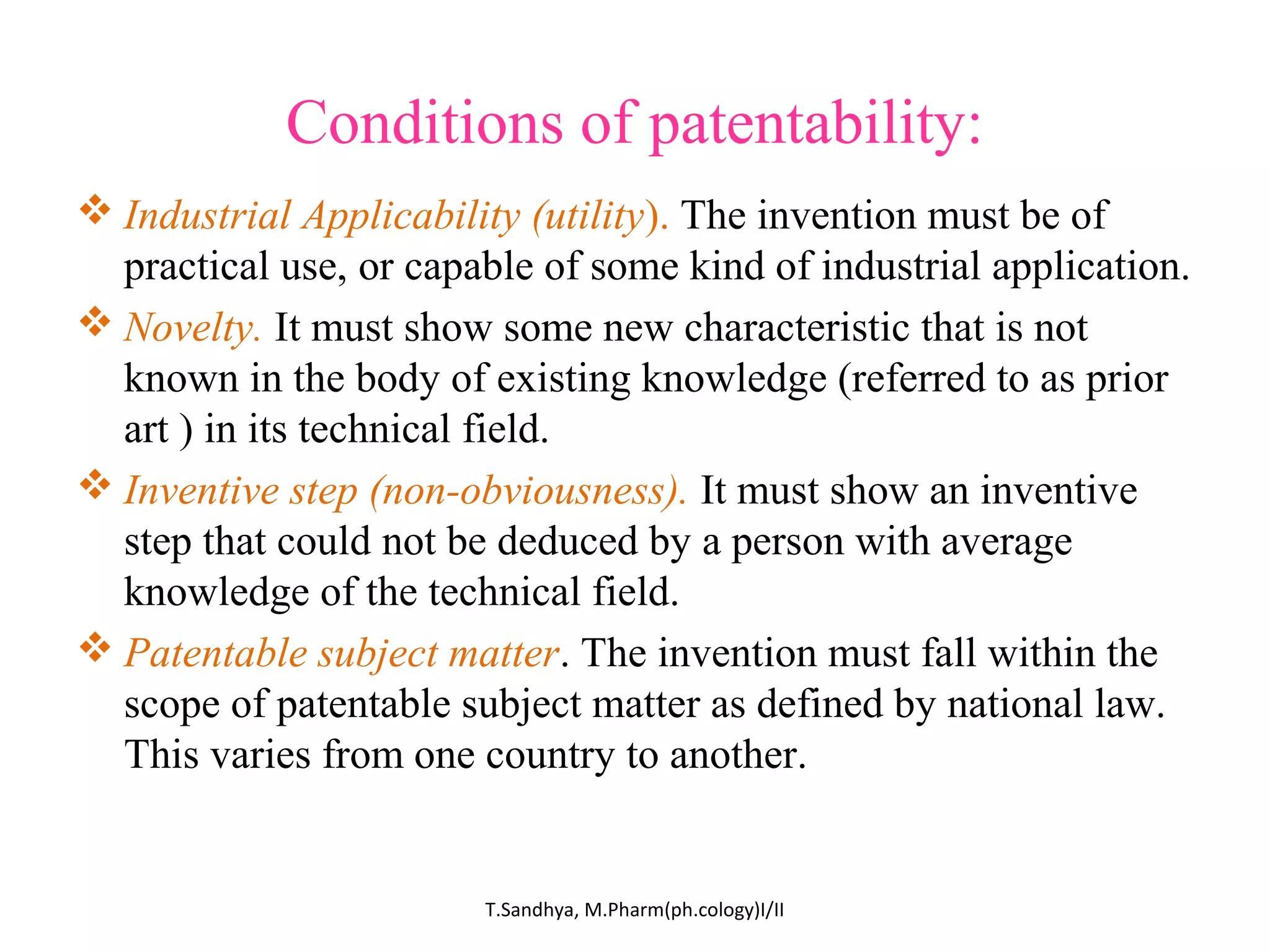 Conditions of patentability: 
Industrial Applicability (utility). The invention must be of 
practical use, or capable of some kind of industrial application. 
Novelty. It must show some new characteristic that is not 
known in the body of existing knowledge (referred to as prior 
art ) in its technical field. 
Inventive step (non-obviousness). It must show an inventive 
step that could not be deduced by a person with average 
knowledge of the technical field. 
Patentable subject matter. The invention must fall within the 
scope of patentable subject matter as defined by national law. 
This varies from one country to another. 
T.Sandhya, M.Pharm(ph.cology)I/II 
 