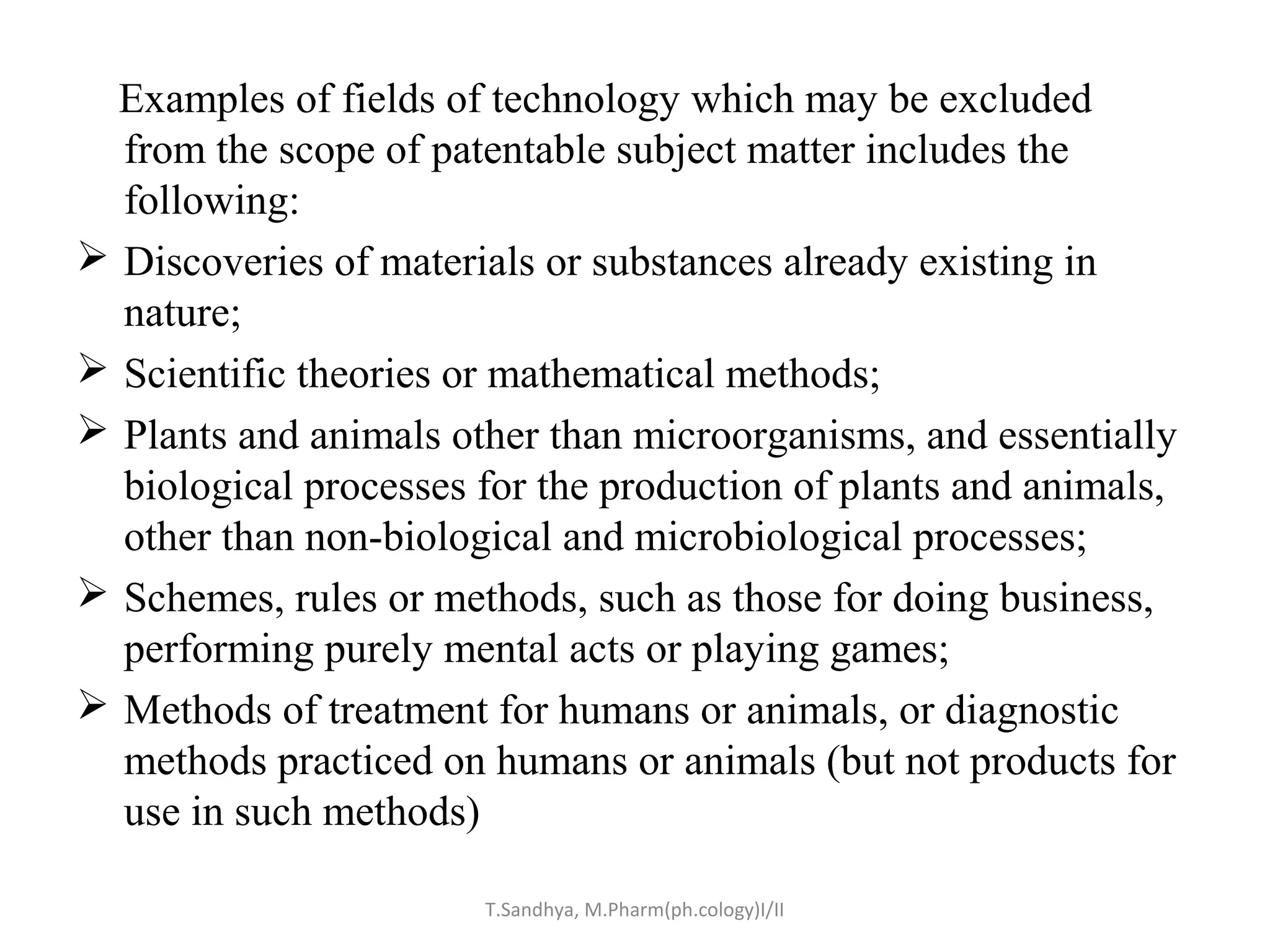 Examples of fields of technology which may be excluded 
from the scope of patentable subject matter includes the 
following: 
 Discoveries of materials or substances already existing in 
nature; 
 Scientific theories or mathematical methods; 
 Plants and animals other than microorganisms, and essentially 
biological processes for the production of plants and animals, 
other than non-biological and microbiological processes; 
 Schemes, rules or methods, such as those for doing business, 
performing purely mental acts or playing games; 
 Methods of treatment for humans or animals, or diagnostic 
methods practiced on humans or animals (but not products for 
use in such methods) 
T.Sandhya, M.Pharm(ph.cology)I/II 
 