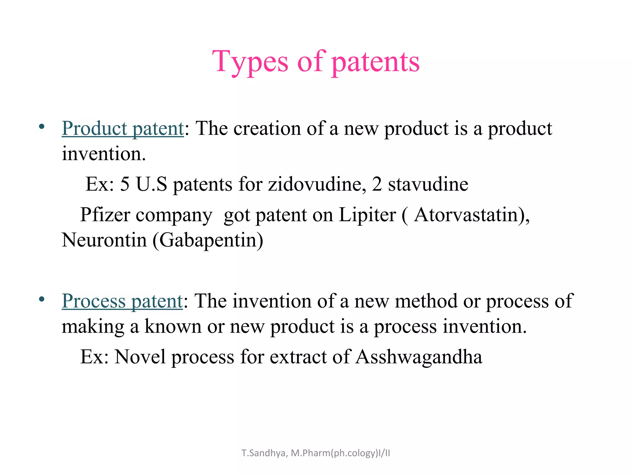 Types of patents 
• Product patent: The creation of a new product is a product 
invention. 
Ex: 5 U.S patents for zidovudine, 2 stavudine 
Pfizer company got patent on Lipiter ( Atorvastatin), 
Neurontin (Gabapentin) 
• Process patent: The invention of a new method or process of 
making a known or new product is a process invention. 
Ex: Novel process for extract of Asshwagandha 
T.Sandhya, M.Pharm(ph.cology)I/II 
 