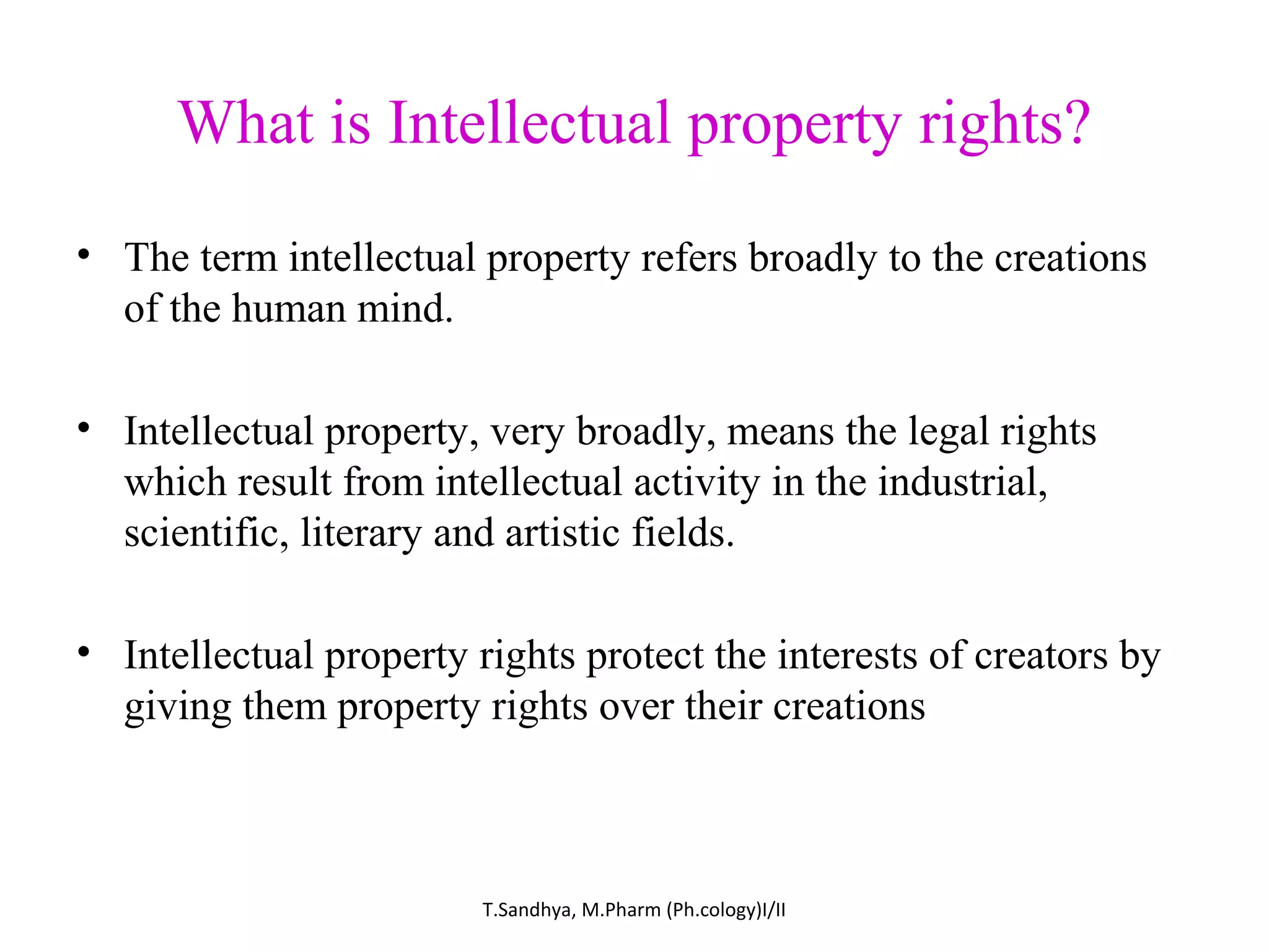 What is Intellectual property rights? 
• The term intellectual property refers broadly to the creations 
of the human mind. 
• Intellectual property, very broadly, means the legal rights 
which result from intellectual activity in the industrial, 
scientific, literary and artistic fields. 
• Intellectual property rights protect the interests of creators by 
giving them property rights over their creations 
T.Sandhya, M.Pharm (Ph.cology)I/II 
 