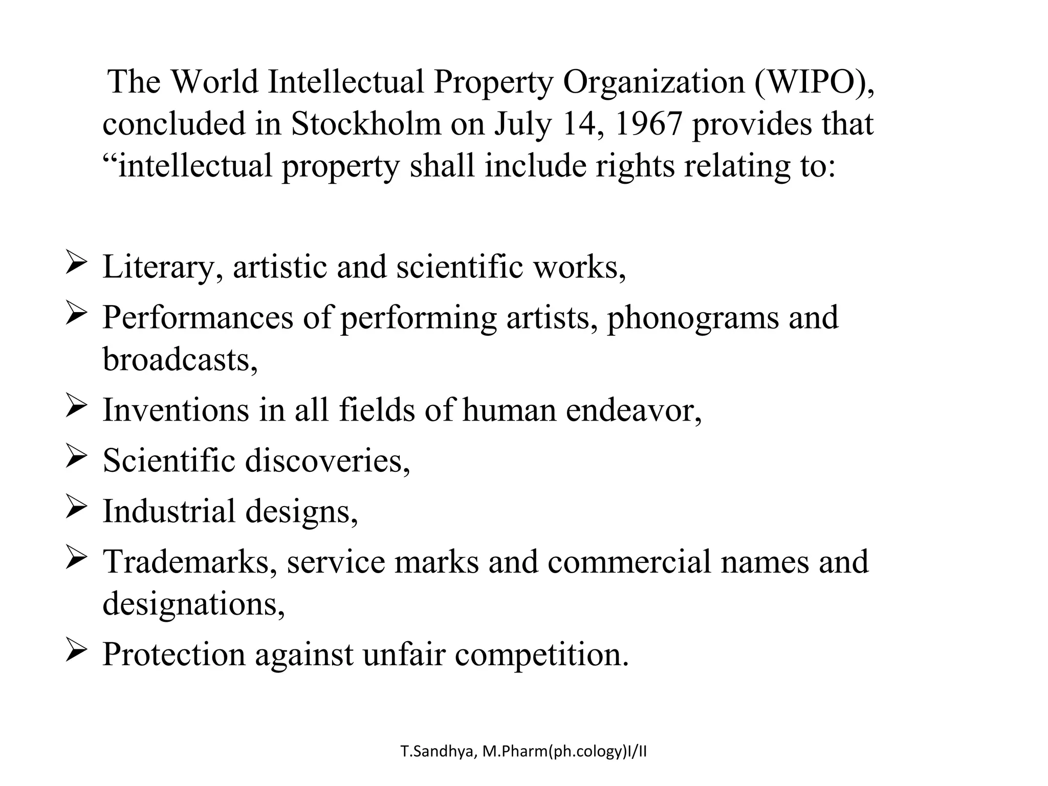The World Intellectual Property Organization (WIPO), 
concluded in Stockholm on July 14, 1967 provides that 
“intellectual property shall include rights relating to: 
 Literary, artistic and scientific works, 
 Performances of performing artists, phonograms and 
broadcasts, 
 Inventions in all fields of human endeavor, 
 Scientific discoveries, 
 Industrial designs, 
 Trademarks, service marks and commercial names and 
designations, 
 Protection against unfair competition. 
T.Sandhya, M.Pharm(ph.cology)I/II 
 