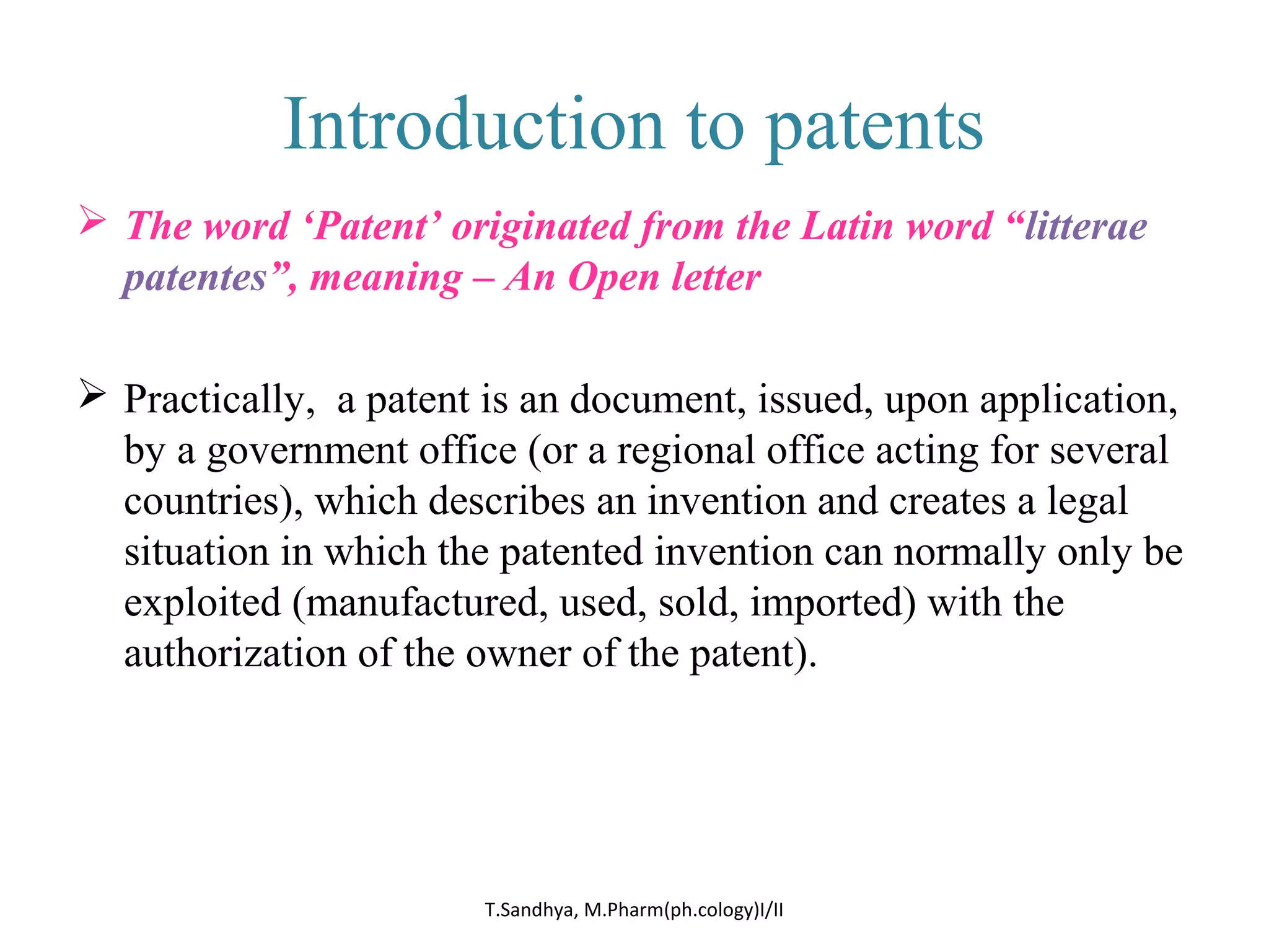Introduction to patents 
 The word ‘Patent’ originated from the Latin word “litterae 
patentes”, meaning – An Open letter 
 Practically, a patent is an document, issued, upon application, 
by a government office (or a regional office acting for several 
countries), which describes an invention and creates a legal 
situation in which the patented invention can normally only be 
exploited (manufactured, used, sold, imported) with the 
authorization of the owner of the patent). 
T.Sandhya, M.Pharm(ph.cology)I/II 
 