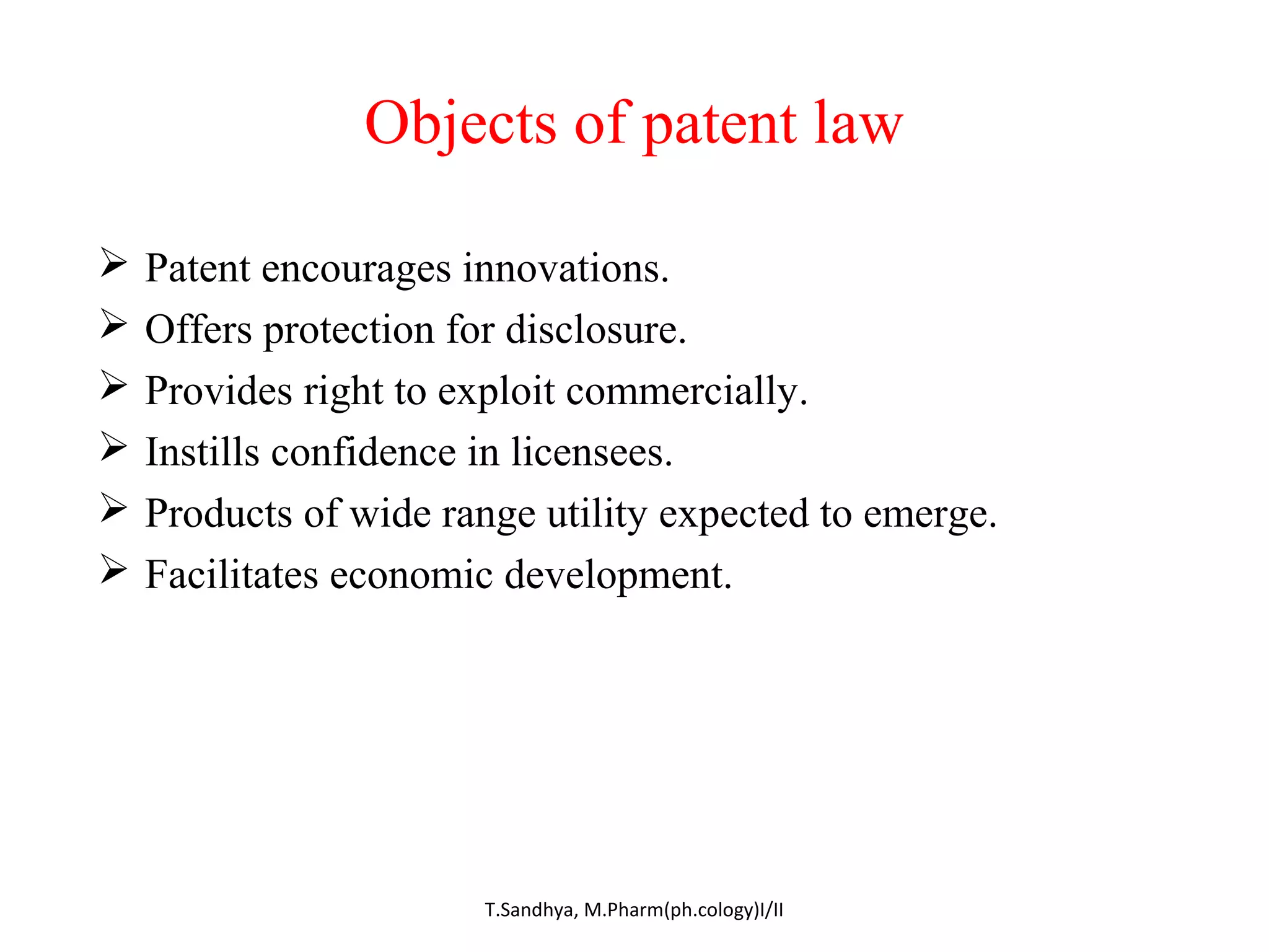 Objects of patent law 
 Patent encourages innovations. 
 Offers protection for disclosure. 
 Provides right to exploit commercially. 
 Instills confidence in licensees. 
 Products of wide range utility expected to emerge. 
 Facilitates economic development. 
T.Sandhya, M.Pharm(ph.cology)I/II 
 