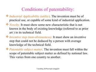 Conditions of patentability: 
Industrial Applicability (utility). The invention must be of 
practical use, or capable of some kind of industrial application. 
Novelty. It must show some new characteristic that is not 
known in the body of existing knowledge (referred to as prior 
art ) in its technical field. 
Inventive step (non-obviousness). It must show an inventive 
step that could not be deduced by a person with average 
knowledge of the technical field. 
Patentable subject matter. The invention must fall within the 
scope of patentable subject matter as defined by national law. 
This varies from one country to another. 
T.Sandhya, M.Pharm(ph.cology)I/II 
 