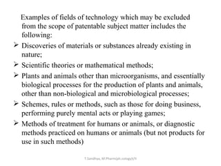 Examples of fields of technology which may be excluded 
from the scope of patentable subject matter includes the 
following: 
 Discoveries of materials or substances already existing in 
nature; 
 Scientific theories or mathematical methods; 
 Plants and animals other than microorganisms, and essentially 
biological processes for the production of plants and animals, 
other than non-biological and microbiological processes; 
 Schemes, rules or methods, such as those for doing business, 
performing purely mental acts or playing games; 
 Methods of treatment for humans or animals, or diagnostic 
methods practiced on humans or animals (but not products for 
use in such methods) 
T.Sandhya, M.Pharm(ph.cology)I/II 
 