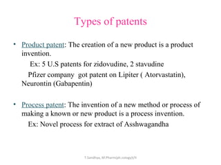 Types of patents 
• Product patent: The creation of a new product is a product 
invention. 
Ex: 5 U.S patents for zidovudine, 2 stavudine 
Pfizer company got patent on Lipiter ( Atorvastatin), 
Neurontin (Gabapentin) 
• Process patent: The invention of a new method or process of 
making a known or new product is a process invention. 
Ex: Novel process for extract of Asshwagandha 
T.Sandhya, M.Pharm(ph.cology)I/II 
 