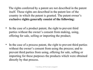 The rights conferred by a patent are not described in the patent 
itself. Those rights are described in the patent law of the 
country in which the patent is granted. The patent owner’s 
exclusive rights generally consist of the following: 
• In the case of a product patent, the right to prevent third 
parties without the owner’s consent from making, using, 
offering for sale, selling or importing the product; 
• In the case of a process patent, the right to prevent third parties 
without the owner’s consent from using the process; and to 
prevent third parties from using, offering for sale, selling or 
importing for these purposes the products which were obtained 
directly by that process. 
T.Sandhya, M.Pharm(ph.cology)I/II 
 