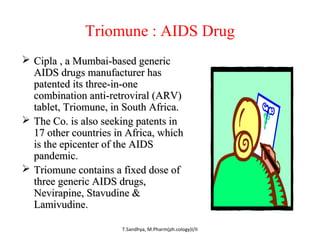 Triomune : AIDS Drug 
 CCiippllaa ,, aa MMuummbbaaii--bbaasseedd ggeenneerriicc 
AAIIDDSS ddrruuggss mmaannuuffaaccttuurreerr hhaass 
ppaatteenntteedd iittss tthhrreeee--iinn--oonnee 
ccoommbbiinnaattiioonn aannttii--rreettrroovviirraall ((AARRVV)) 
ttaabblleett,, TTrriioommuunnee,, iinn SSoouutthh AAffrriiccaa.. 
 TThhee CCoo.. iiss aallssoo sseeeekkiinngg ppaatteennttss iinn 
1177 ootthheerr ccoouunnttrriieess iinn AAffrriiccaa,, wwhhiicchh 
iiss tthhee eeppiicceenntteerr ooff tthhee AAIIDDSS 
ppaannddeemmiicc.. 
 TTrriioommuunnee ccoonnttaaiinnss aa ffiixxeedd ddoossee ooff 
tthhrreeee ggeenneerriicc AAIIDDSS ddrruuggss,, 
NNeevviirraappiinnee,, SSttaavvuuddiinnee && 
LLaammiivvuuddiinnee.. 
T.Sandhya, M.Pharm(ph.cology)I/II 
 