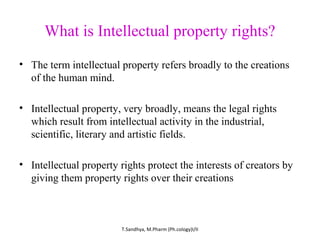 What is Intellectual property rights? 
• The term intellectual property refers broadly to the creations 
of the human mind. 
• Intellectual property, very broadly, means the legal rights 
which result from intellectual activity in the industrial, 
scientific, literary and artistic fields. 
• Intellectual property rights protect the interests of creators by 
giving them property rights over their creations 
T.Sandhya, M.Pharm (Ph.cology)I/II 
 