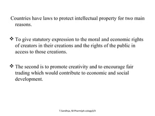 Countries have laws to protect intellectual property for two main 
reasons. 
To give statutory expression to the moral and economic rights 
of creators in their creations and the rights of the public in 
access to those creations. 
The second is to promote creativity and to encourage fair 
trading which would contribute to economic and social 
development. 
T.Sandhya, M.Pharm(ph.cology)I/II 
 