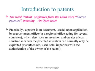 Introduction to patents 
 The word ‘Patent’ originated from the Latin word “litterae 
patentes”, meaning – An Open letter 
 Practically, a patent is an document, issued, upon application, 
by a government office (or a regional office acting for several 
countries), which describes an invention and creates a legal 
situation in which the patented invention can normally only be 
exploited (manufactured, used, sold, imported) with the 
authorization of the owner of the patent). 
T.Sandhya, M.Pharm(ph.cology)I/II 
 