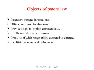 Objects of patent law 
 Patent encourages innovations. 
 Offers protection for disclosure. 
 Provides right to exploit commercially. 
 Instills confidence in licensees. 
 Products of wide range utility expected to emerge. 
 Facilitates economic development. 
T.Sandhya, M.Pharm(ph.cology)I/II 
 