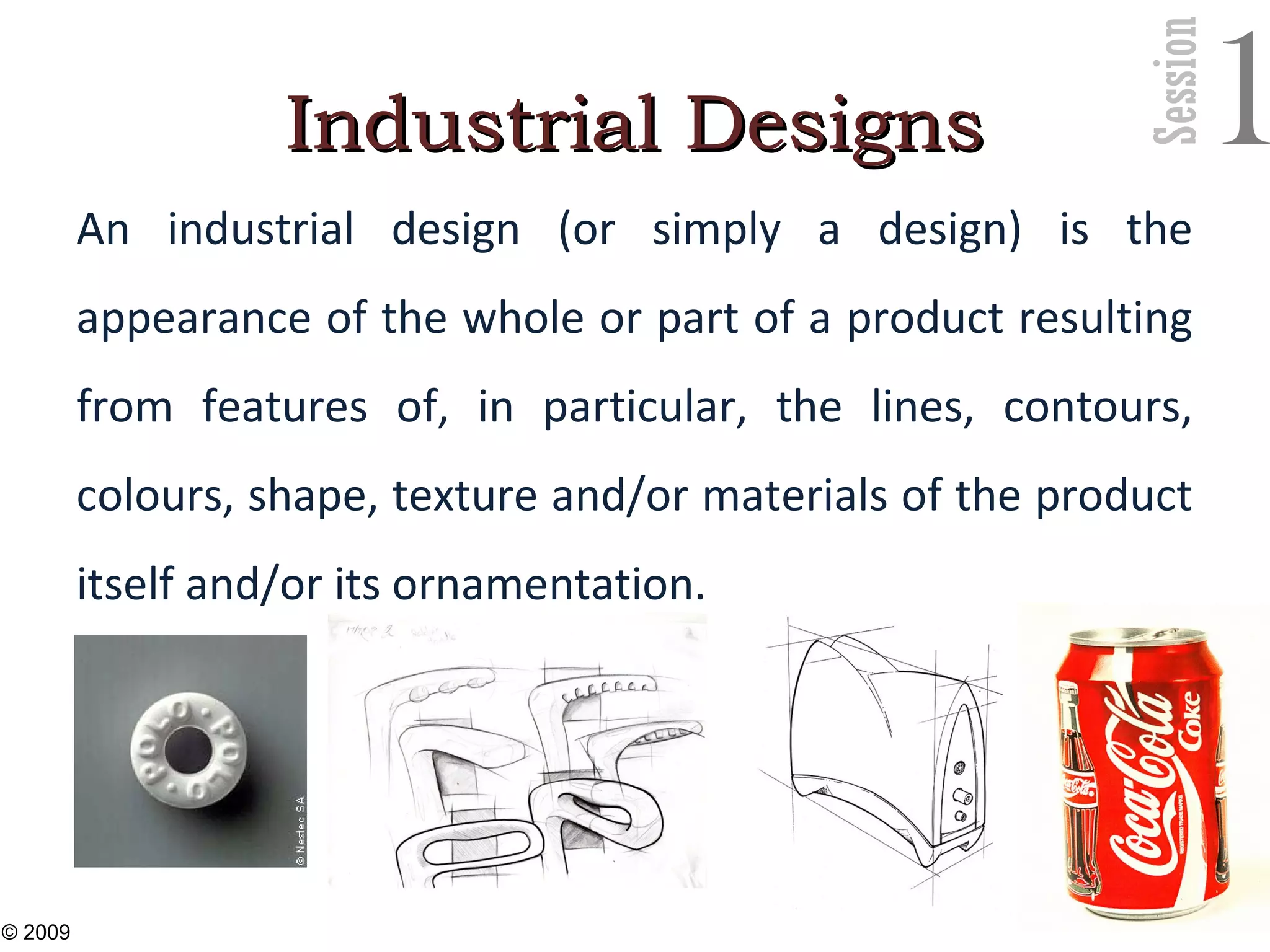 Session
1Industrial DesignsIndustrial Designs
An industrial design (or simply a design) is the
appearance of the whole or part of a product resulting
from features of, in particular, the lines, contours,
colours, shape, texture and/or materials of the product
itself and/or its ornamentation.
23
© 2009
 