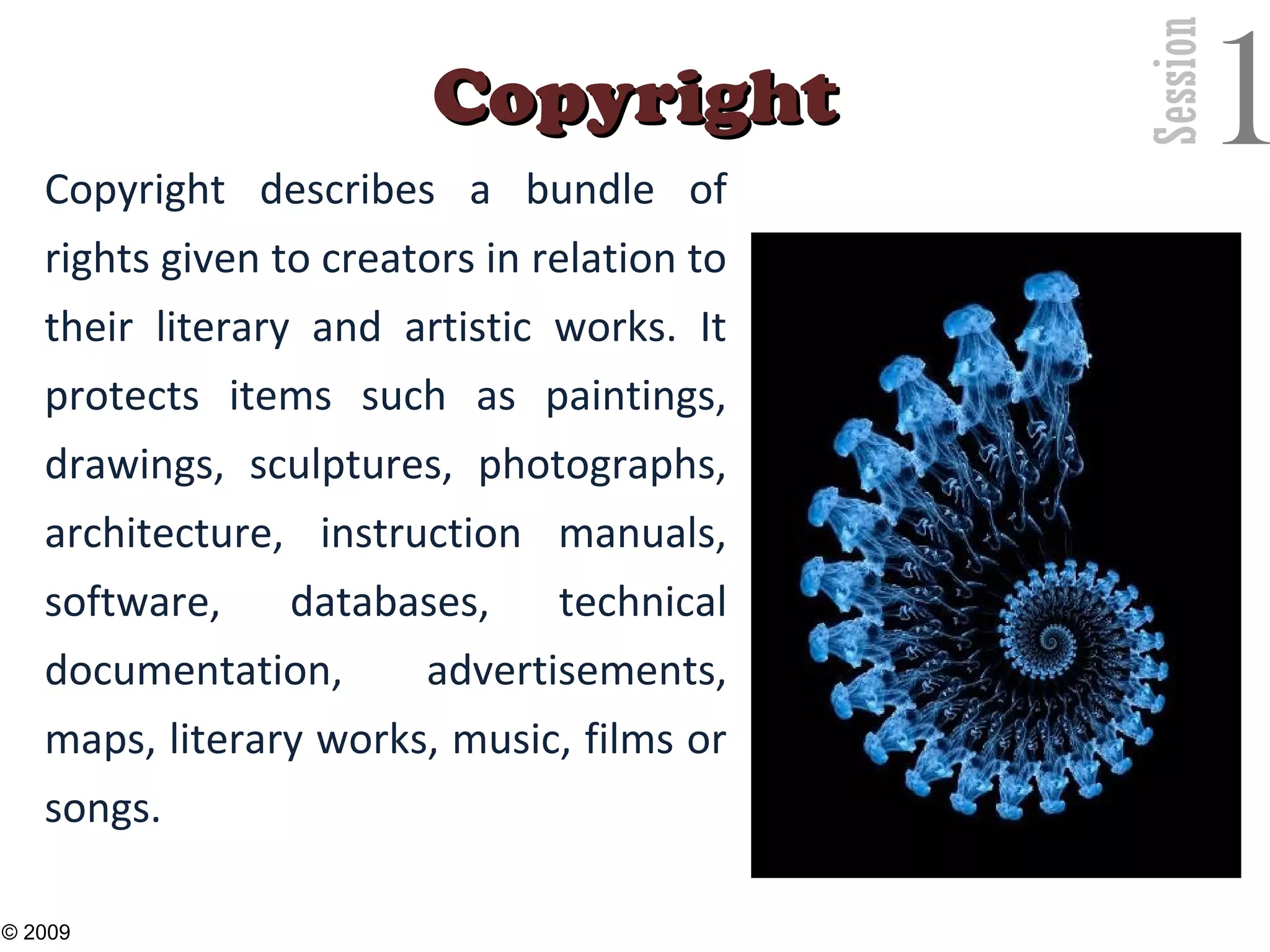 Session
1CopyrightCopyright
Copyright describes a bundle of
rights given to creators in relation to
their literary and artistic works. It
protects items such as paintings,
drawings, sculptures, photographs,
architecture, instruction manuals,
software, databases, technical
documentation, advertisements,
maps, literary works, music, films or
songs.
26
© 2009
 