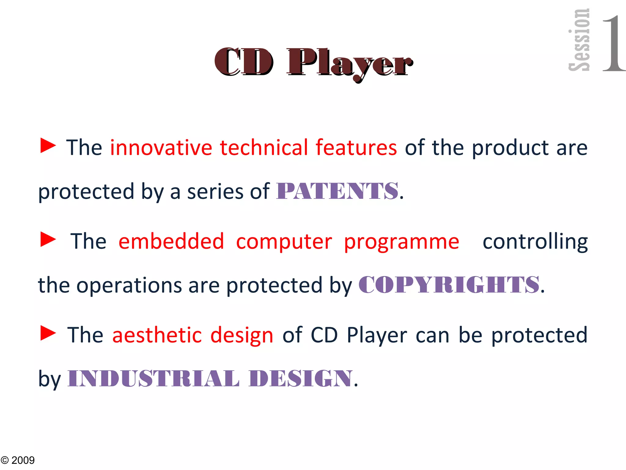 Session
1CD PlayerCD Player
► The innovative technical features of the product are
protected by a series of PATENTS.
► The embedded computer programme controlling
the operations are protected by COPYRIGHTS.
► The aesthetic design of CD Player can be protected
by INDUSTRIAL DESIGN.
28
© 2009
 