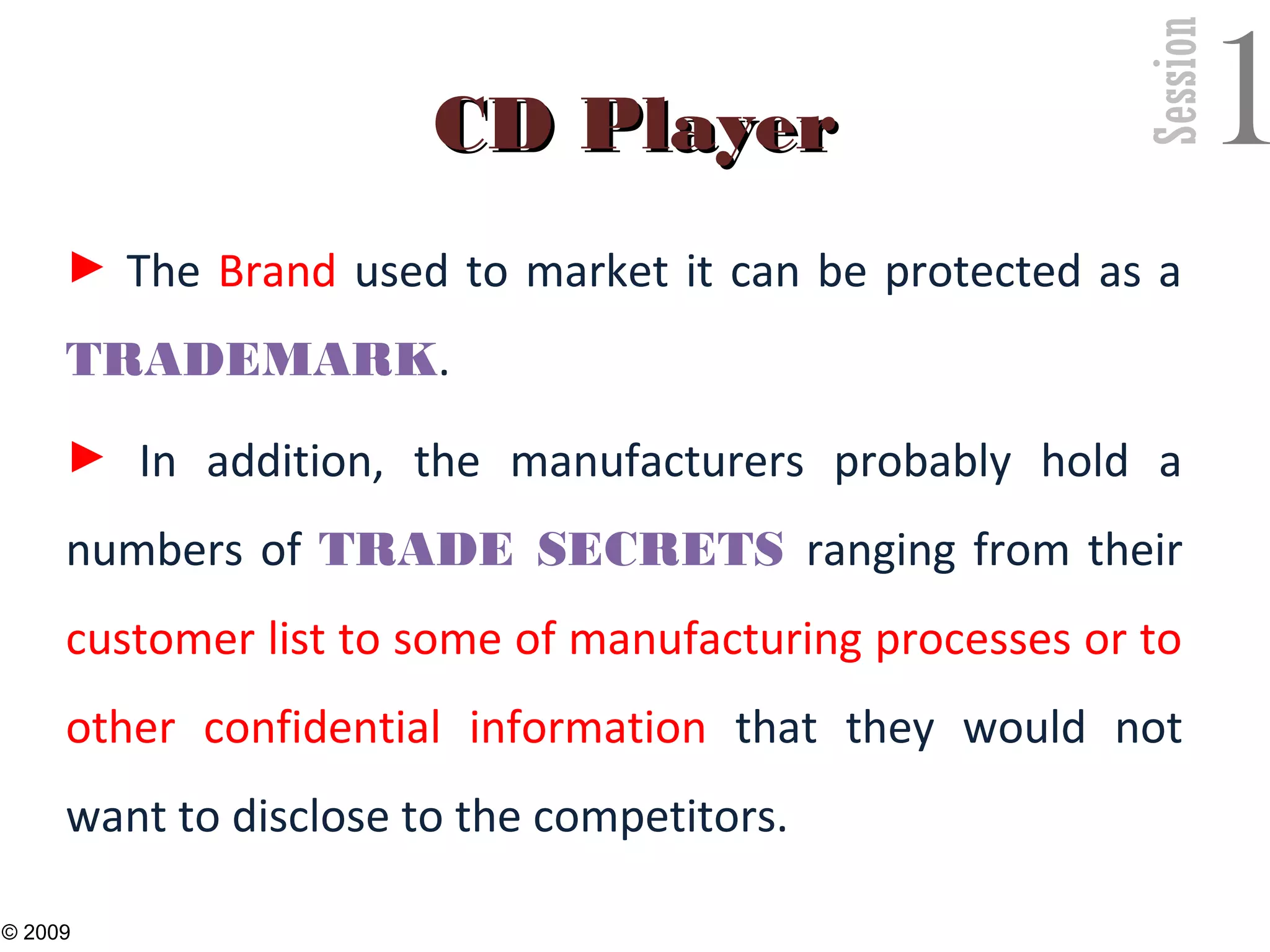 Session
1CD PlayerCD Player
► The Brand used to market it can be protected as a
TRADEMARK.
► In addition, the manufacturers probably hold a
numbers of TRADE SECRETS ranging from their
customer list to some of manufacturing processes or to
other confidential information that they would not
want to disclose to the competitors.
29
© 2009
 