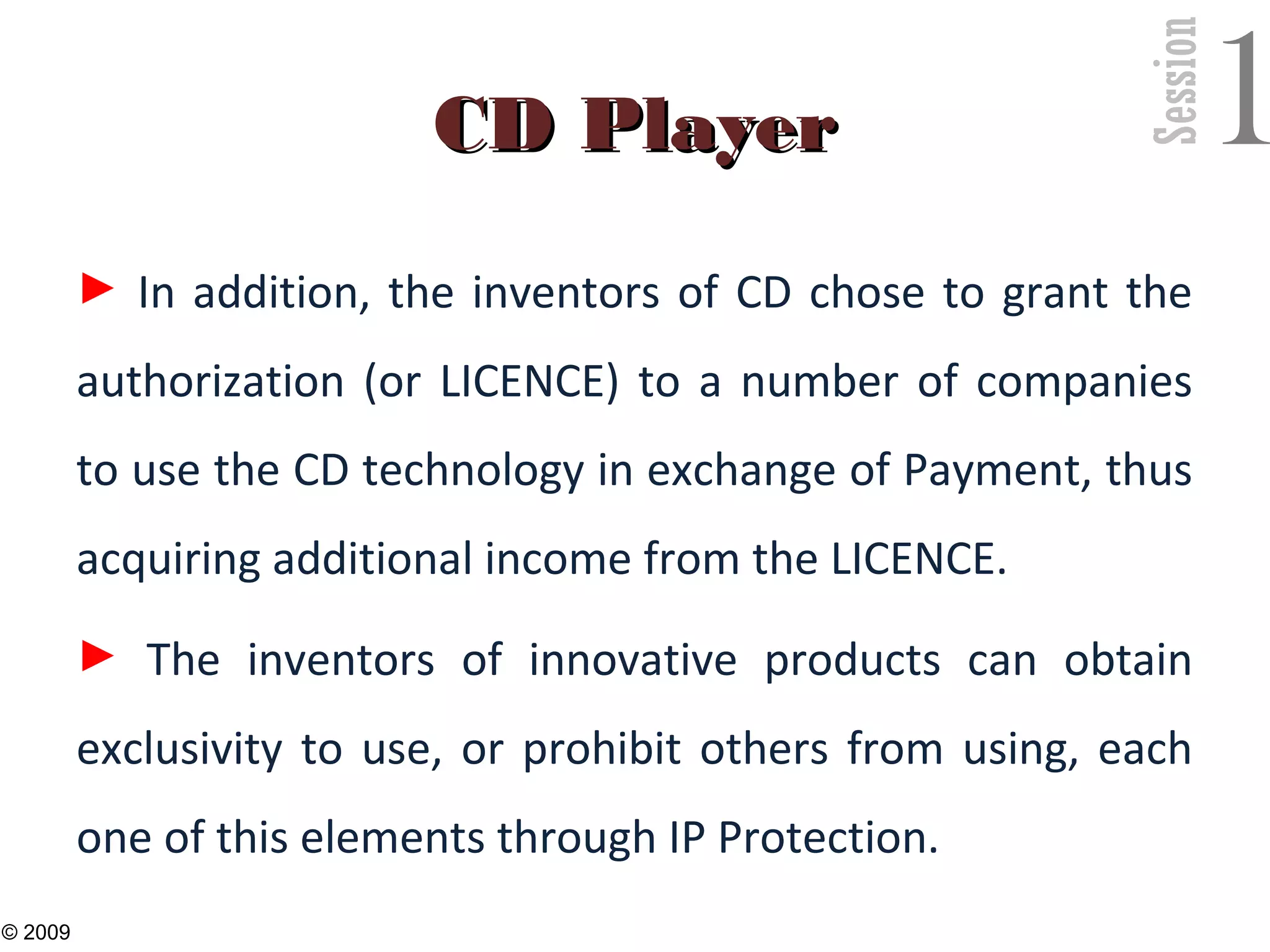 Session
1CD PlayerCD Player
► In addition, the inventors of CD chose to grant the
authorization (or LICENCE) to a number of companies
to use the CD technology in exchange of Payment, thus
acquiring additional income from the LICENCE.
► The inventors of innovative products can obtain
exclusivity to use, or prohibit others from using, each
one of this elements through IP Protection.
30
© 2009
 