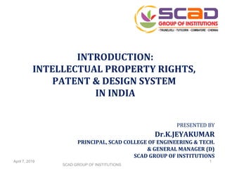 PRESENTED BY
Dr.K.JEYAKUMAR
PRINCIPAL, SCAD COLLEGE OF ENGINEERING & TECH.
& GENERAL MANAGER (D)
SCAD GROUP OF INSTITUTIONS
INTRODUCTION:
INTELLECTUAL PROPERTY RIGHTS,
PATENT & DESIGN SYSTEM
IN INDIA
April 7, 2019
SCAD GROUP OF INSTITUTIONS
1
 