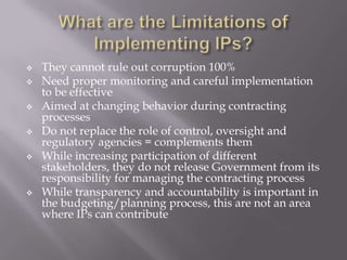 







They cannot rule out corruption 100%
Need proper monitoring and careful implementation
to be effective
Aimed at changing behavior during contracting
processes
Do not replace the role of control, oversight and
regulatory agencies = complements them
While increasing participation of different
stakeholders, they do not release Government from its
responsibility for managing the contracting process
While transparency and accountability is important in
the budgeting/planning process, this are not an area
where IPs can contribute

 