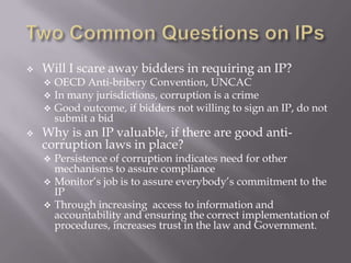 

Will I scare away bidders in requiring an IP?






OECD Anti-bribery Convention, UNCAC
In many jurisdictions, corruption is a crime
Good outcome, if bidders not willing to sign an IP, do not
submit a bid

Why is an IP valuable, if there are good anticorruption laws in place?

Persistence of corruption indicates need for other
mechanisms to assure compliance
 Monitor’s job is to assure everybody’s commitment to the
IP
 Through increasing access to information and
accountability and ensuring the correct implementation of
procedures, increases trust in the law and Government.


 