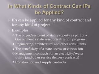 



IPs can be applied for any kind of contract and
for any kind of project
Examples
 The

buyer/recipient of state property as part of a
Government’s state asset privatization program
 Engineering, architectural and other consultants
 The beneficiary of a state license or concession
 Management contracts for an electricity/water
utility (and other service delivery contracts)
 Construction and supply contracts

 