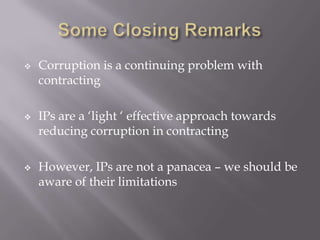 





Corruption is a continuing problem with
contracting
IPs are a ‘light ‘ effective approach towards
reducing corruption in contracting
However, IPs are not a panacea – we should be
aware of their limitations

 