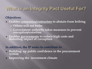 Objectives:
 Enables companies/contractors to abstain from bribing
 Others will not bribe
 Government authority takes measures to prevent
corruption/extortion
 Enables governments to reduce high costs and
distorting impact of corruption
In addition, the IP seeks to contribute to
 Building up public confidence in the procurement
system
 Improving the investment climate

 