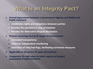 

Formal Agreement between a Government Agency and Bidders for
Public Contracts
 Establishes rights and obligations between parties
 Provides for sanctions in case of violation
 Provides for Alternative Dispute Resolution



Process occurring during all stages of procurement
 Increased transparency
 External, independent monitoring
 Detection of risks/red flags, facilitating corrective measures



Applicable to all sectors & types of contracts



Frequently, IPs add value to other aspects of project
preparation/implementation

 