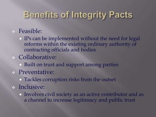 

Feasible:




Collaborative:




Built on trust and support among parties

Preventative:




IPs can be implemented without the need for legal
reforms within the existing ordinary authority of
contracting officials and bodies

Tackles corruption risks from the outset

Inclusive:


Involves civil society as an active contributor and as
a channel to increase legitimacy and public trust

 