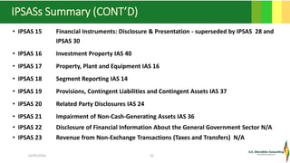 IPSASs Summary (CONT’D)
• IPSAS 15 Financial Instruments: Disclosure & Presentation - superseded by IPSAS 28 and
IPSAS 30
• IPSAS 16 Investment Property IAS 40
• IPSAS 17 Property, Plant and Equipment IAS 16
• IPSAS 18 Segment Reporting IAS 14
• IPSAS 19 Provisions, Contingent Liabilities and Contingent Assets IAS 37
• IPSAS 20 Related Party Disclosures IAS 24
• IPSAS 21 Impairment of Non-Cash-Generating Assets IAS 36
• IPSAS 22 Disclosure of Financial Information About the General Government Sector N/A
• IPSAS 23 Revenue from Non-Exchange Transactions (Taxes and Transfers) N/A
16/05/2016 10
 