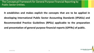 The Conceptual Framework for General Purpose Financial Reporting by
Public Sector Entities.
16/05/2016 13
It establishes and makes explicit the concepts that are to be applied in
developing International Public Sector Accounting Standards (IPSASs) and
Recommended Practice Guidelines (RPGs) applicable to the preparation
and presentation of general purpose financial reports (GPFRs) of public.
.
 