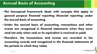 Accrual Basis of Accounting
• The Conceptual Framework deals with concepts that apply to
general purpose financial reporting (financial reporting) under
the accrual basis of accounting.
• Under the accrual basis of accounting, transactions and other
events are recognized in financial statements when they occur
(and not only when cash or its equivalent is received or paid).
• Therefore, the transactions and events are recorded in the
accounting records and recognized in the financial statements of
the periods to which they relate.
16/05/2016 15
 