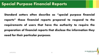 Special Purpose Financial Reports
Standard setters often describe as “special purpose financial
reports” those financial reports prepared to respond to the
requirements of users that have the authority to require the
preparation of financial reports that disclose the information they
need for their particular purposes.
16/05/2016 16
 