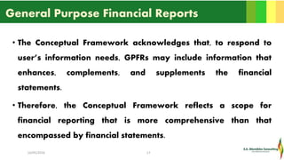 General Purpose Financial Reports
• The Conceptual Framework acknowledges that, to respond to
user’s information needs, GPFRs may include information that
enhances, complements, and supplements the financial
statements.
• Therefore, the Conceptual Framework reflects a scope for
financial reporting that is more comprehensive than that
encompassed by financial statements.
16/05/2016 17
 