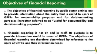 Objectives of Financial Reporting
1. The objectives of financial reporting by public sector entities are
to provide information about the entity that is useful to users of
GPFRs for accountability purposes and for decision-making
purposes (hereafter referred to as “useful for accountability and
decision-making purposes”).
2. Financial reporting is not an end in itself. Its purpose is to
provide information useful to users of GPFRs. The objectives of
financial reporting are therefore determined by reference to the
users of GPFRs, and their information needs.
16/05/2016 18
 