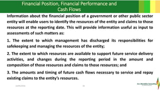 Financial Position, Financial Performance and
Cash Flows
Information about the financial position of a government or other public sector
entity will enable users to identify the resources of the entity and claims to those
resources at the reporting date. This will provide information useful as input to
assessments of such matters as:
1. The extent to which management has discharged its responsibilities for
safekeeping and managing the resources of the entity;
2. The extent to which resources are available to support future service delivery
activities, and changes during the reporting period in the amount and
composition of those resources and claims to those resources; and
3. The amounts and timing of future cash flows necessary to service and repay
existing claims to the entity’s resources.
16/05/2016 20
 