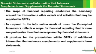 Financial Statements and Information that Enhances,
Complements and Supplements the Financial Statements
• The scope of financial reporting establishes the boundary
around the transactions, other events and activities that may be
reported in GPFRs.
• To respond to the information needs of users, the Conceptual
Framework reflects a scope for financial reporting that is more
comprehensive than that encompassed by financial statements.
• It provides for the presentation within GPFRs of additional
information that enhances, complements, and supplements those
statements.
16/05/2016 21
 
