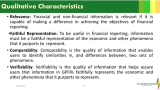 Qualitative Characteristics
• Relevance: Financial and non-financial information is relevant if it is
capable of making a difference in achieving the objectives of financial
reporting.
•Faithful Representation: To be useful in financial reporting, information
must be a faithful representation of the economic and other phenomena
that it purports to represent.
• Comparability: Comparability is the quality of information that enables
users to identify similarities in, and differences between, two sets of
phenomena.
• Verifiability: Verifiability is the quality of information that helps assure
users that information in GPFRs faithfully represents the economic and
other phenomena that it purports to represent.
16/05/2016 23
 
