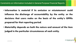 Constraints on Information Included in General Purpose Financial Reports
• Information is material if its omission or misstatement could
influence the discharge of accountability by the entity, or the
decisions that users make on the basis of the entity’s GPFRs
prepared for that reporting period.
• Materiality depends on both the nature and amount of the item
judged in the particular circumstances of each entity.
16/05/2016 24
 